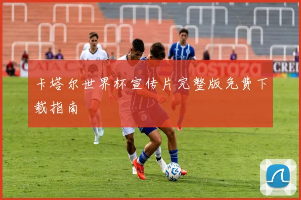卡塔尔世界杯宣传片完整版免费下载指南